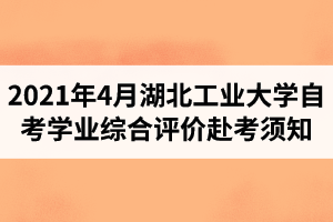 2021年4月考期湖北工业大学自学考试学业综合评价（网络助学综合测评）赴考须知