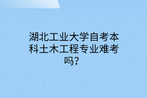 湖北工业大学自考本科土木工程专业难考吗？